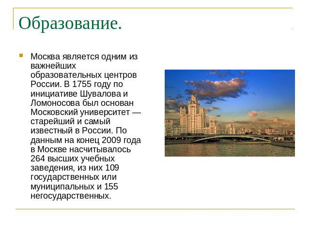 Образование. Москва является одним из важнейших образовательных центров России. В 1755 году по инициативе Шувалова и Ломоносова был основан Московский университет — старейший и самый известный в России. По данным на конец 2009 года в Москве насчитыв…
