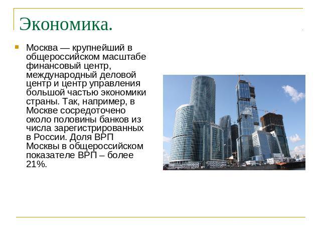 Экономика. Москва — крупнейший в общероссийском масштабе финансовый центр, международный деловой центр и центр управления большой частью экономики страны. Так, например, в Москве сосредоточено около половины банков из числа зарегистрированных в Росс…