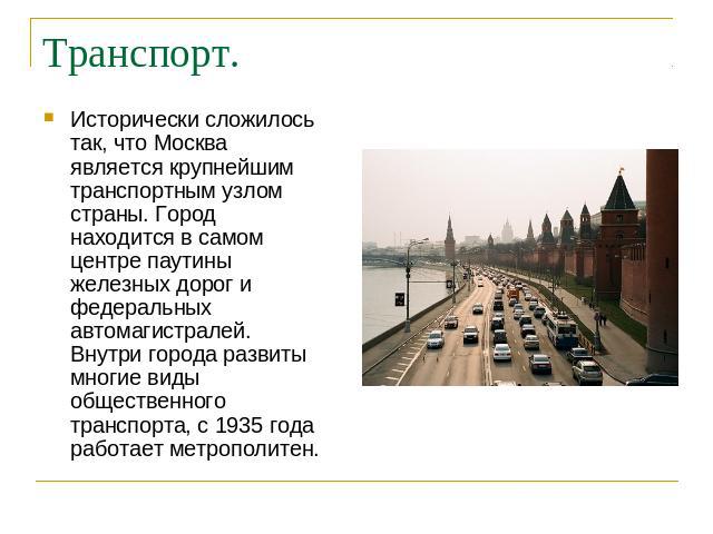 Транспорт. Исторически сложилось так, что Москва является крупнейшим транспортным узлом страны. Город находится в самом центре паутины железных дорог и федеральных автомагистралей. Внутри города развиты многие виды общественного транспорта, с 1935 г…