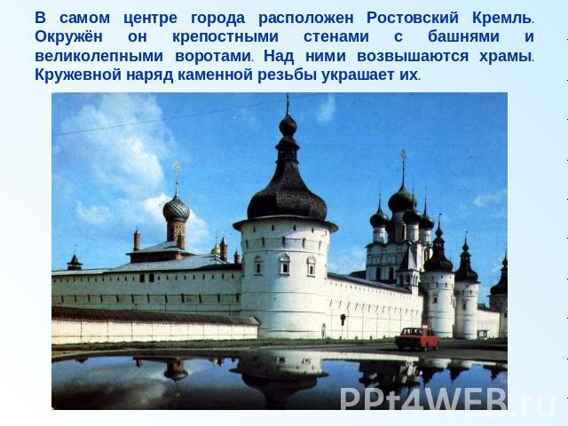 В самом центре города расположен Ростовский Кремль. Окружён он крепостными стенами с башнями и великолепными воротами. Над ними возвышаются храмы. Кружевной наряд каменной резьбы украшает их.