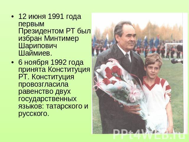 12 июня 1991 года первым Президентом РТ был избран Минтимер Шарипович Шаймиев.6 ноября 1992 года принята Конституция РТ. Конституция провозгласила равенство двух государственных языков: татарского и русского.