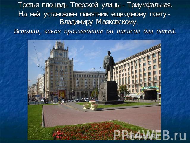 Третья площадь Тверской улицы – Триумфальная.На ней установлен памятник еще одному поэту - Владимиру Маяковскому.Вспомни, какое произведение он написал для детей.