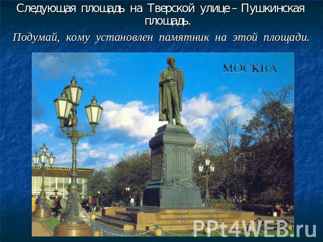 Следующая площадь на Тверской улице – Пушкинская площадь.Подумай, кому установлен памятник на этой площади.