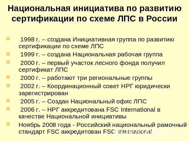 Национальная инициатива по развитию сертификации по схеме ЛПС в России 1998 г. – создана Инициативная группа по развитию сертификации по схеме ЛПС 1999 г. – создана Национальная рабочая группа 2000 г. – первый участок лесного фонда получил сертифика…