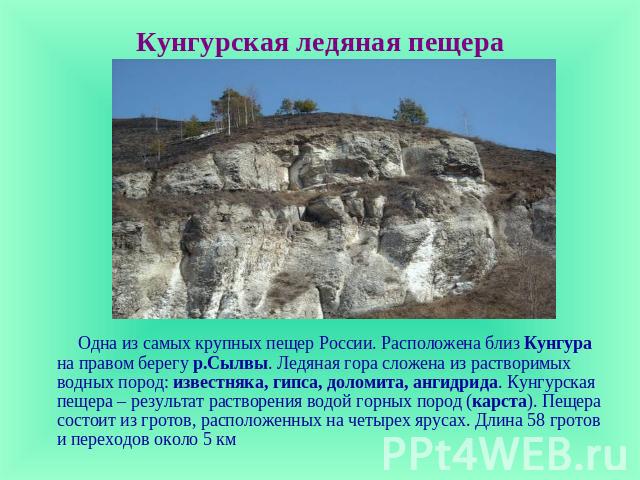 Кунгурская ледяная пещера Одна из самых крупных пещер России. Расположена близ Кунгура на правом берегу р.Сылвы. Ледяная гора сложена из растворимых водных пород: известняка, гипса, доломита, ангидрида. Кунгурская пещера – результат растворения водо…
