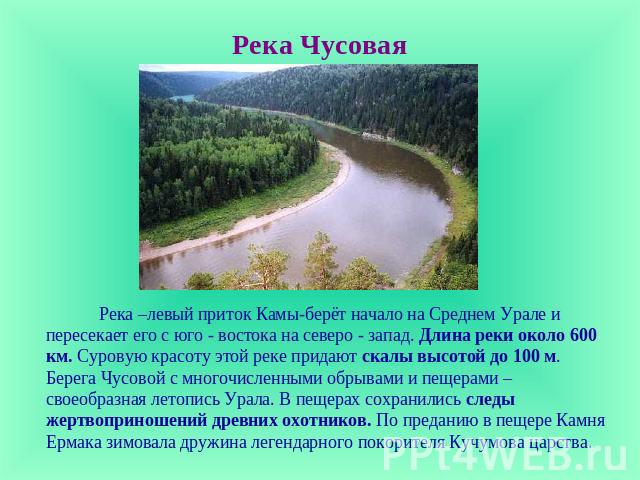 Река Чусовая Река –левый приток Камы-берёт начало на Среднем Урале и пересекает его с юго - востока на северо - запад. Длина реки около 600 км. Суровую красоту этой реке придают скалы высотой до 100 м. Берега Чусовой с многочисленными обрывами и пещ…