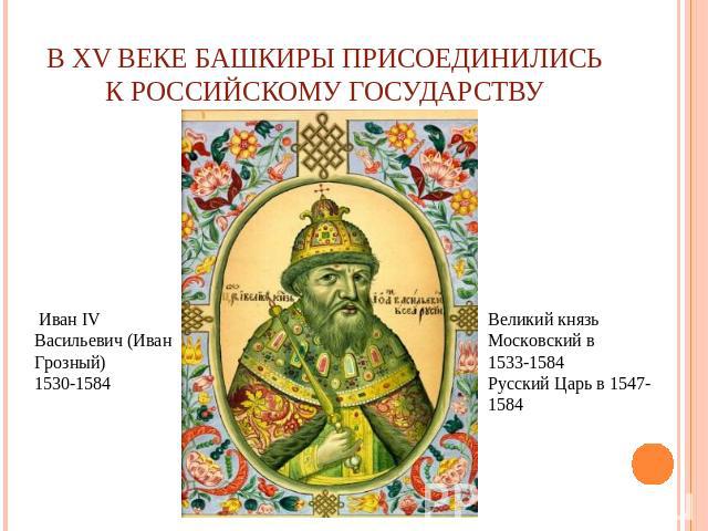 В XV веке башкиры присоединились к Российскому государству Иван IV Васильевич (Иван Грозный)1530-1584Великий князь Московский в 1533-1584Русский Царь в 1547-1584