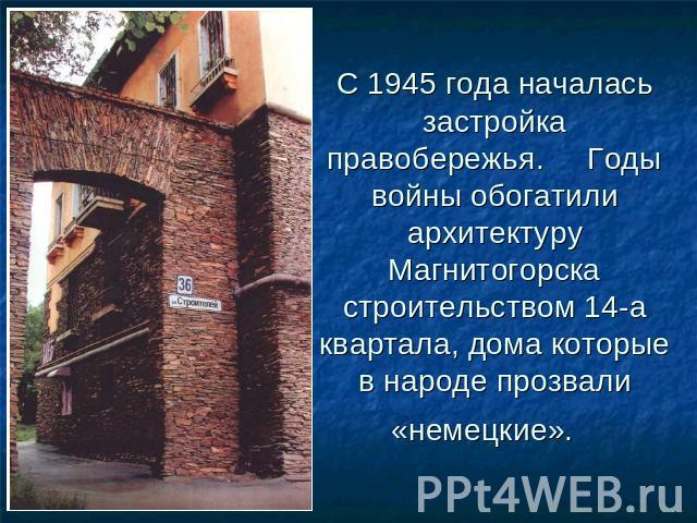 С 1945 года началась застройка правобережья.     Годы войны обогатили архитектуру Магнитогорска строительством 14-а квартала, дома которые в народе прозвали «немецкие».