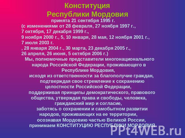 Конституция Республики Мордовия принята 21 сентября 1995 г. (с изменениями от 28 февраля, 27 ноября 1997 г., 7 октября, 17 декабря 1999 г., 9 ноября 2000 г., 5, 10 января, 28 мая, 12 ноября 2001 г., 7 июля 2003 г., 28 января 2004 г., 30 марта, 23 де…