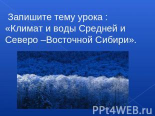 Запишите тему урока :«Климат и воды Средней и Северо –Восточной Сибири».