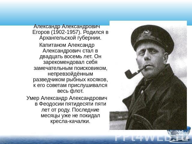 Александр Александрович Егоров (1902-1957). Родился в Архангельской губернии.Капитаном Александр Александрович стал в двадцать восемь лет. Он зарекомендовал себя замечательным поисковиком, непревзойдённым разведчиком рыбных косяков, к его советам пр…