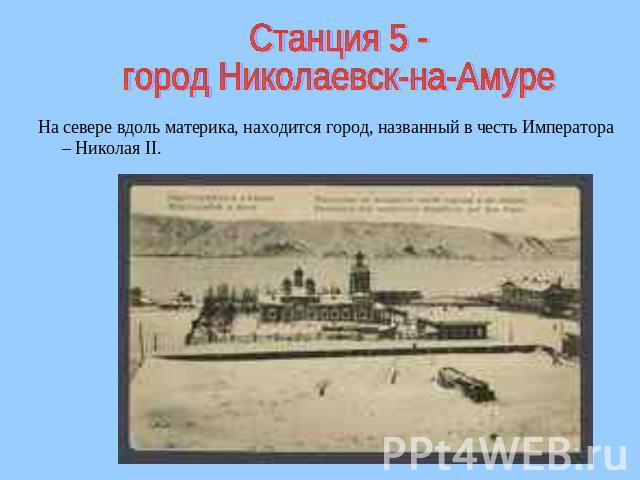 Станция 5 -город Николаевск-на-Амуре На севере вдоль материка, находится город, названный в честь Императора – Николая II.