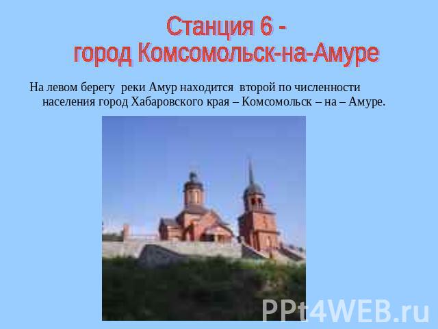 Станция 6 -город Комсомольск-на-Амуре На левом берегу реки Амур находится второй по численности населения город Хабаровского края – Комсомольск – на – Амуре.