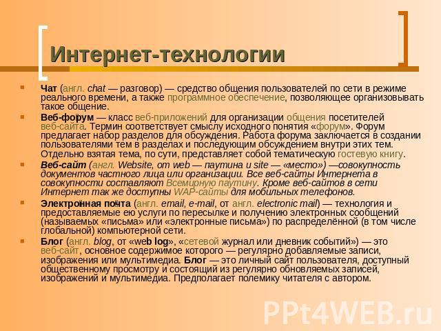 Интернет-технологии Чат (англ. chat — разговор) — средство общения пользователей по сети в режиме реального времени, а также программное обеспечение, позволяющее организовывать такое общение. Веб-форум — класс веб-приложений для организации общения …