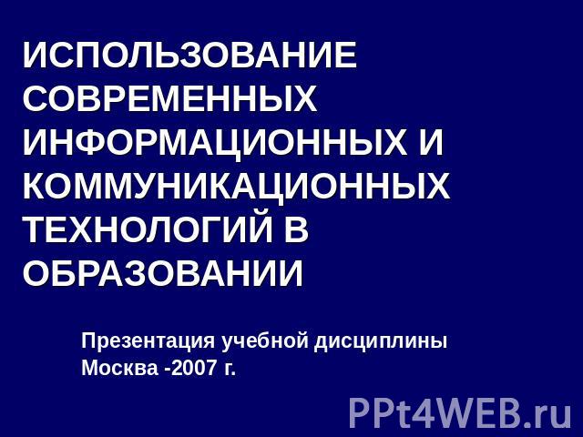 ИСПОЛЬЗОВАНИЕ СОВРЕМЕННЫХ ИНФОРМАЦИОННЫХ И КОММУНИКАЦИОННЫХ ТЕХНОЛОГИЙ В ОБРАЗОВАНИИ Презентация учебной дисциплиныМосква -2007 г.