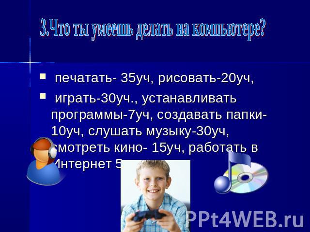 3.Что ты умеешь делать на компьютере? печатать- 35уч, рисовать-20уч, играть-30уч., устанавливать программы-7уч, создавать папки-10уч, слушать музыку-30уч, смотреть кино- 15уч, работать в Интернет 5уч