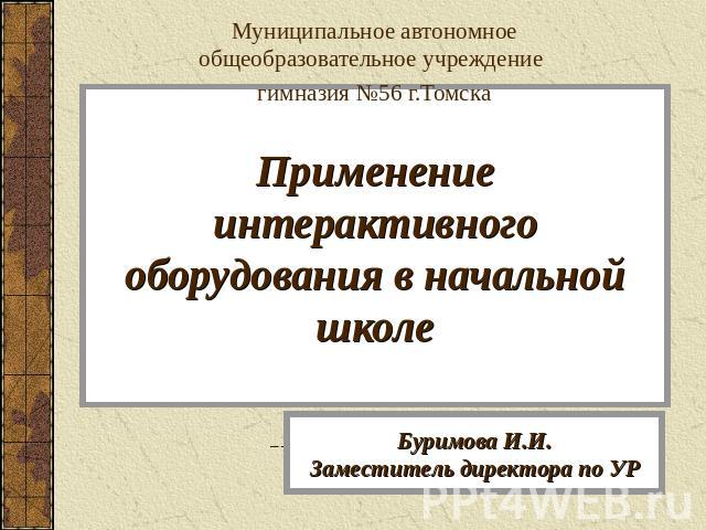 Муниципальное автономное общеобразовательное учреждение гимназия №56 г.Томска Применение интерактивного оборудования в начальной школе Буримова И.И.Заместитель директора по УР