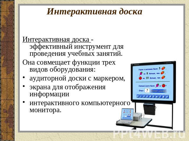 Интерактивная доска Интерактивная доска - эффективный инструмент для проведения учебных занятий.Она совмещает функции трех видов оборудования: аудиторной доски с маркером, экрана для отображения информации интерактивного компьютерного монитора.