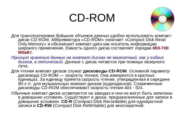 CD-ROM Для транспортировки больших объемов данных удобно использовать компакт-диски CD-ROM. Аббревиатура «CD-ROM» означает «Compact Disk Read Only Memory» и обозначает компакт-диск как носитель информации широкого применения. Емкость одного диска со…