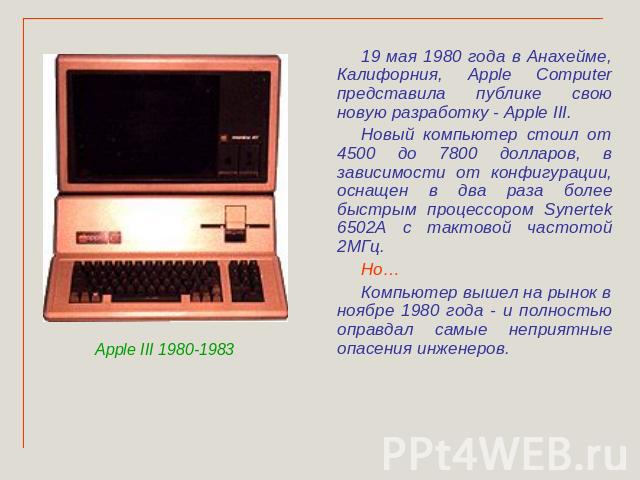 19 мая 1980 года в Анахейме, Калифорния, Apple Computer представила публике свою новую разработку - Apple III. Новый компьютер стоил от 4500 до 7800 долларов, в зависимости от конфигурации, оснащен в два раза более быстрым процессором Synertek 6502А…