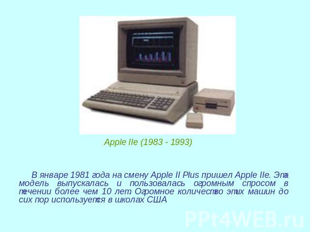 Apple IIe (1983 - 1993) В январе 1981 года на смену Apple II Plus пришел Apple IIe. Эта модель выпускалась и пользовалась огромным спросом в течении более чем 10 лет. Огромное количество этих машин до сих пор используется в школах США
