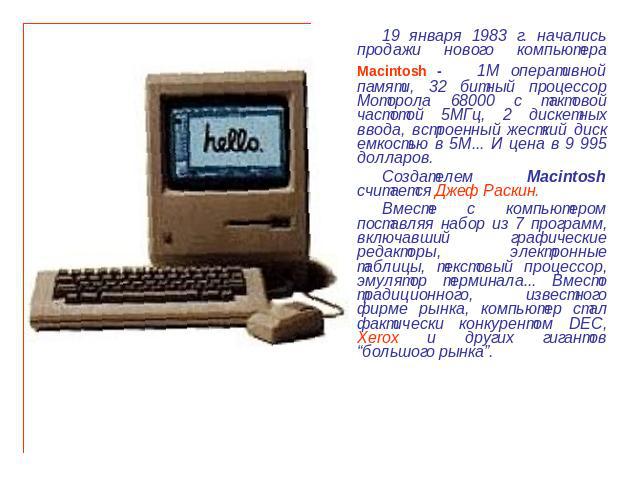 19 января 1983 г. начались продажи нового компьютера Macintosh - 1М оперативной памяти, 32 битный процессор Моторола 68000 с тактовой частотой 5МГц, 2 дискетных ввода, встроенный жесткий диск емкостью в 5М... И цена в 9 995 долларов. Создателем Maci…