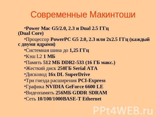Современные Макинтоши Power Mac G5/2.0, 2.3 и Dual 2.5 ГГц(Dual Core)Процессор PowerPC G5 2.0, 2.3 или 2х2.5 ГГц (каждый с двумя ядрами) Системная шина до 1,25 ГГц Кэш L2 1 МБ Память 512 МБ DDR2-533 (16 ГБ макс.) Жесткий диск 250ГБ Serial ATA Дисков…