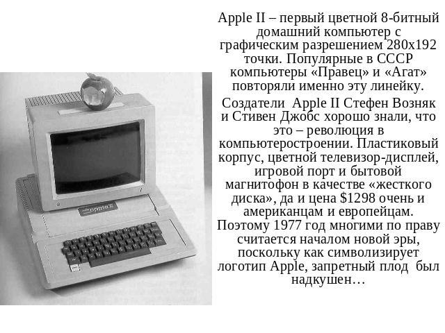 Apple II – первый цветной 8-битный домашний компьютер с графическим разрешением 280х192 точки. Популярные в СССР компьютеры «Правец» и «Агат» повторяли именно эту линейку.Создатели Apple II Стефен Возняк и Стивен Джобс хорошо знали, что это – револю…