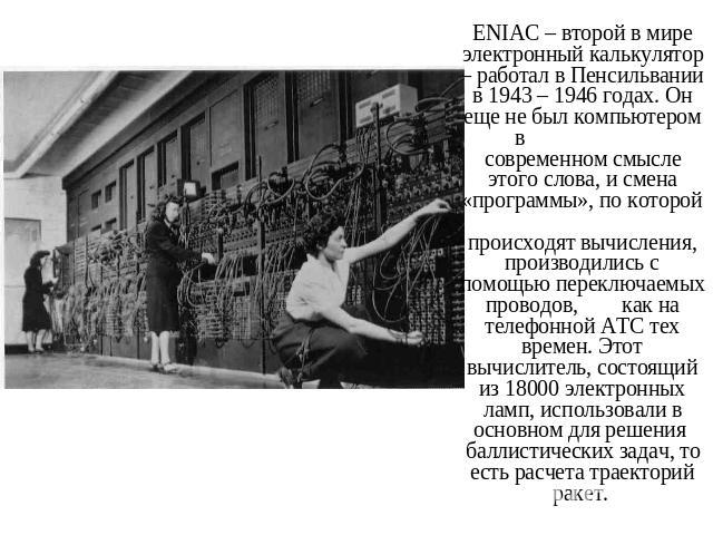 ENIAC – второй в мире электронный калькулятор – работал в Пенсильвании в 1943 – 1946 годах. Он еще не был компьютером в современном смысле этого слова, и смена «программы», по которой происходят вычисления, производились с помощью переключаемых пров…