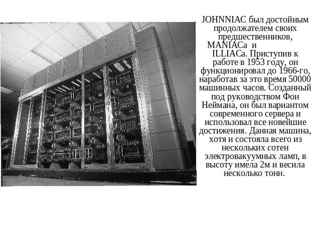 JOHNNIAC был достойным продолжателем своих предшественников, MANIACa и ILLIACa. Приступив к работе в 1953 году, он функционировал до 1966-го, наработав за это время 50000 машинных часов. Созданный под руководством Фон Неймана, он был вариантом совре…