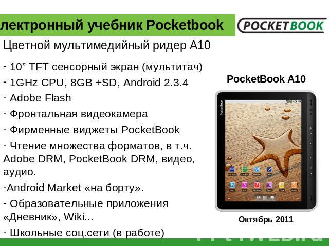 Электронный учебник Pocketbook Цветной мультимедийный ридер А10 10” TFT сенсорный экран (мультитач) 1GHz CPU, 8GB +SD, Android 2.3.4 Adobe Flash Фронтальная видеокамера Фирменные виджеты PocketBook Чтение множества форматов, в т.ч. Adobe DRM, Pocket…
