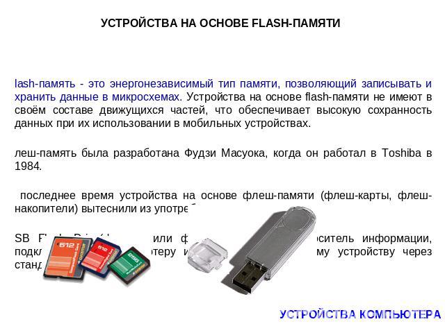 УСТРОЙСТВА НА ОСНОВЕ FLASH-ПАМЯТИ Flash-память - это энергонезависимый тип памяти, позволяющий записывать и хранить данные в микросхемах. Устройства на основе flash-памяти не имеют в своём составе движущихся частей, что обеспечивает высокую сохранно…
