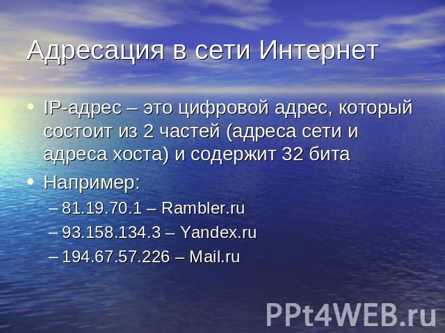 Адресация в сети Интернет IP-адрес – это цифровой адрес, который состоит из 2 частей (адреса сети и адреса хоста) и содержит 32 битаНапример:81.19.70.1 – Rambler.ru93.158.134.3 – Yandex.ru194.67.57.226 – Mail.ru