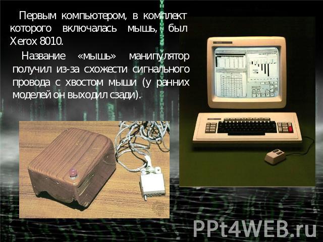 Первым компьютером, в комплект которого включалась мышь, был Xerox 8010.Название «мышь» манипулятор получил из-за схожести сигнального провода с хвостом мыши (у ранних моделей он выходил сзади).