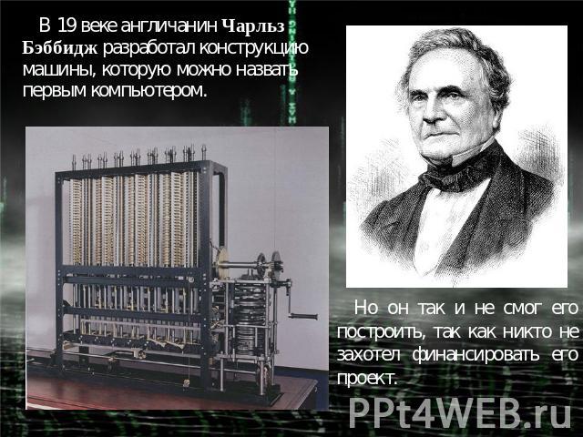 В 19 веке англичанин Чарльз Бэббидж разработал конструкцию машины, которую можно назвать первым компьютером. Но он так и не смог его построить, так как никто не захотел финансировать его проект.