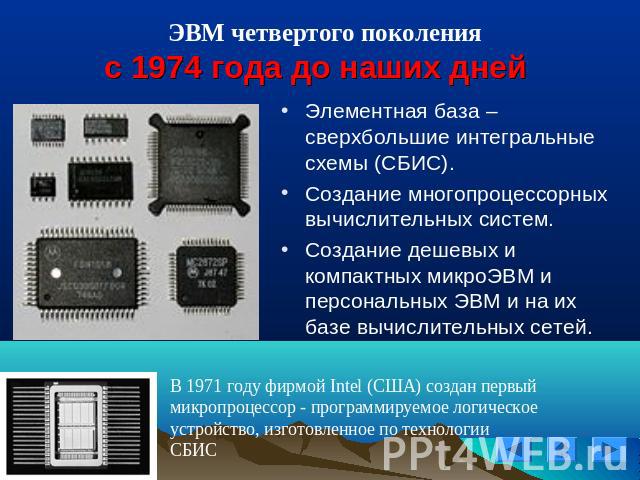 ЭВМ четвертого поколенияс 1974 года до наших днейЭлементная база – сверхбольшие интегральные схемы (СБИС).Создание многопроцессорных вычислительных систем.Создание дешевых и компактных микроЭВМ и персональных ЭВМ и на их базе вычислительных сетей.В …