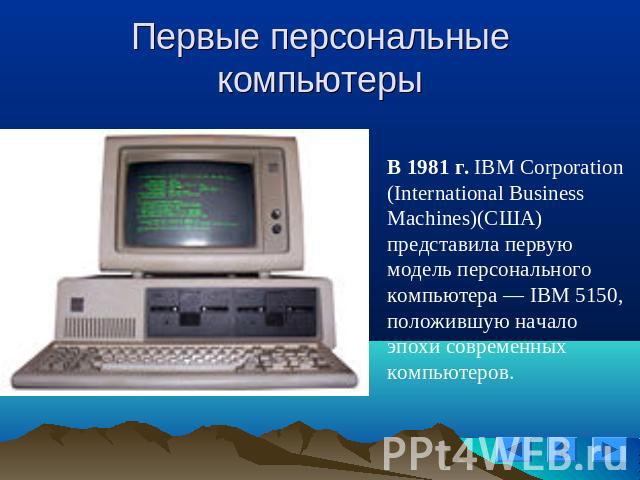 Первые персональные компьютеры В 1981 г. IBM Corporation (International Business Machines)(США) представила первую модель персонального компьютера — IBM 5150, положившую начало эпохи современных компьютеров.