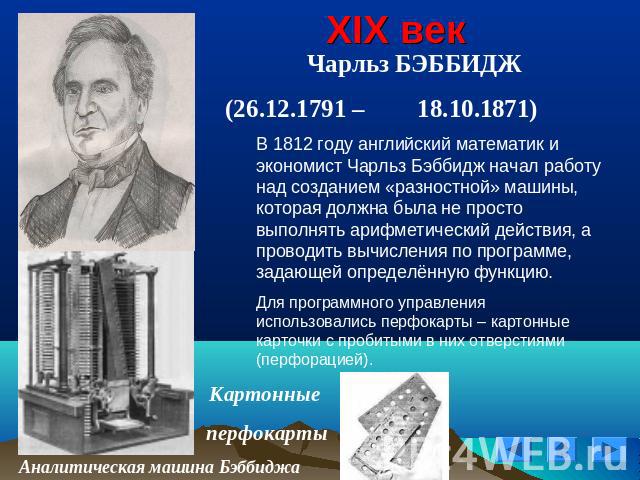 XIX век Чарльз БЭББИДЖ (26.12.1791 – 18.10.1871)В 1812 году английский математик и экономист Чарльз Бэббидж начал работу над созданием «разностной» машины, которая должна была не просто выполнять арифметический действия, а проводить вычисления по пр…