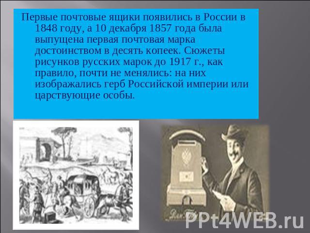 Первые почтовые ящики появились в России в 1848 году, а 10 декабря 1857 года была выпущена первая почтовая марка достоинством в десять копеек. Сюжеты рисунков русских марок до 1917 г., как правило, почти не менялись: на них изображались герб Российс…