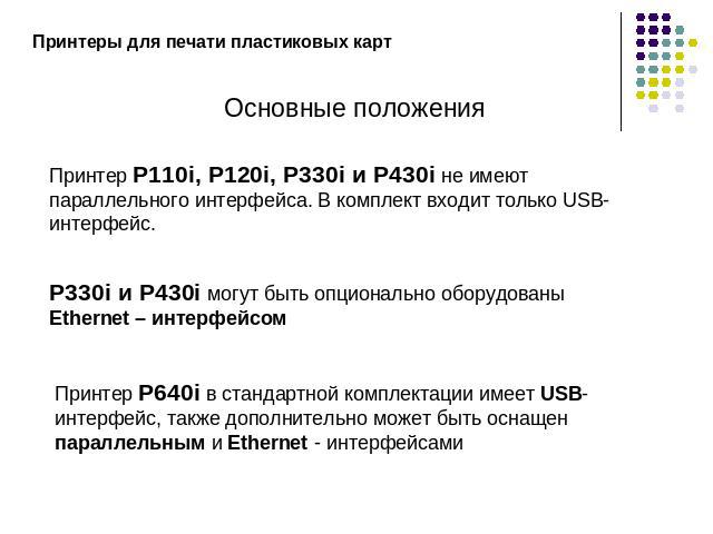 Принтеры для печати пластиковых картОсновные положенияПринтер P110i, P120i, P330i и P430i не имеют параллельного интерфейса. В комплект входит только USB-интерфейс.P330i и P430i могут быть опционально оборудованы Ethernet – интерфейсомПринтер Р640i …