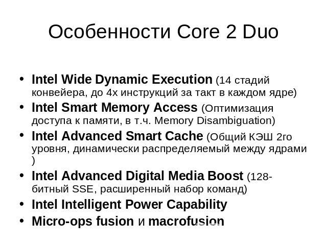 Особенности Core 2 Duo Intel Wide Dynamic Execution (14 стадий конвейера, до 4х инструкций за такт в каждом ядре)Intel Smart Memory Access (Оптимизация доступа к памяти, в т.ч. Memory Disambiguation)Intel Advanced Smart Cache (Общий КЭШ 2го уровня, …