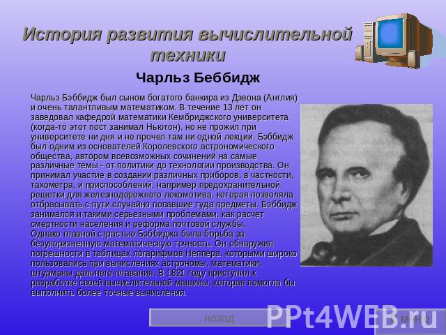 История развития вычислительной техники Чарльз БеббиджЧарльз Бэббидж был сыном богатого банкира из Дэвона (Англия) и очень талантливым математиком. В течение 13 лет он заведовал кафедрой математики Кембриджского университета (когда-то этот пост зани…