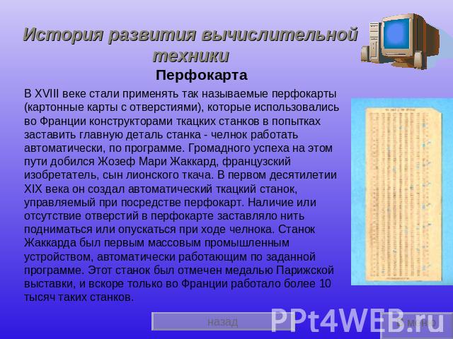 История развития вычислительной техники ПерфокартаВ XVIII веке стали применять так называемые перфокарты (картонные карты с отверстиями), которые использовались во Франции конструкторами ткацких станков в попытках заставить главную деталь станка - ч…