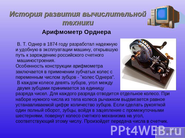 История развития вычислительной техники Арифмометр Орднера В. Т. Однер в 1874 году разработал надежную и удобную в эксплуатации машину, открывшую путь к зарождению российского счетного машиностроения.Особенность конструкции арифмометра заключается в…