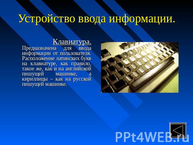 Устройство ввода информации. Клавиатура. Предназначена для ввода информации от пользователя. Расположение латинских букв на клавиатуре, как правило, такое же, как и на английской пишущей машинке, а кириллицы – как на русской пишущей машинке.