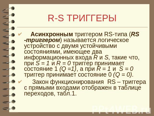 R-S ТРИГГЕРЫ Асинхронным триггером RS-типа (RS -триггером) называется логическое устройство с двумя устойчивыми состояниями, имеющее два информационных входа R и S, такие что, при S = 1 и R = 0 триггер принимает состояние 1 (Q =1), а при R = 1 и S =…
