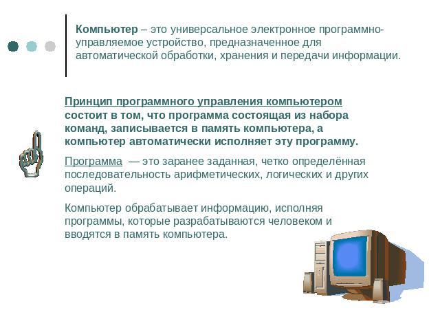 Компьютер – это универсальное электронное программно-управляемое устройство, предназначенное для автоматической обработки, хранения и передачи информации.Принцип программного управления компьютером состоит в том, что программа состоящая из набора ко…