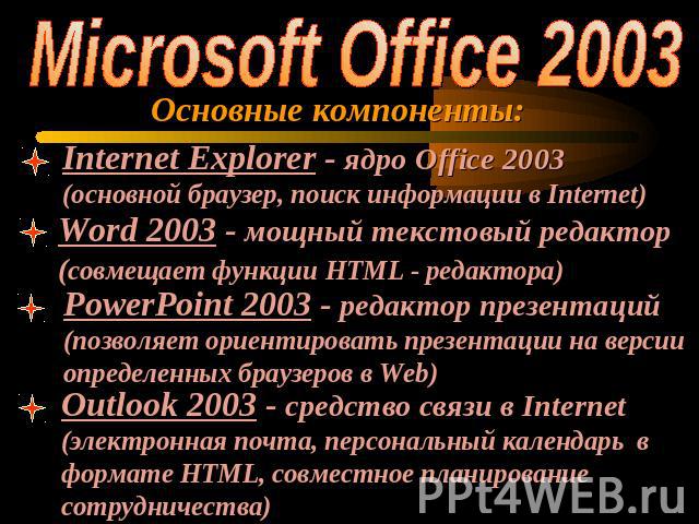 Microsoft Office 2003Основные компоненты:Internet Explorer - ядро Office 2003 (основной браузер, поиск информации в Internet)Word 2003 - мощный текстовый редактор(совмещает функции HTML - редактора)PowerPoint 2003 - редактор презентаций(позволяет ор…