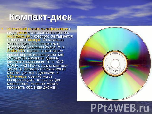 Компакт-диск  оптический носитель информации в виде диска с отверстием в центре, информация с которого считывается с помощью лазера. Изначально компакт-диск был создан для цифрового хранения аудио (т. н. Audio-CD), однако в настоящее время широко ис…