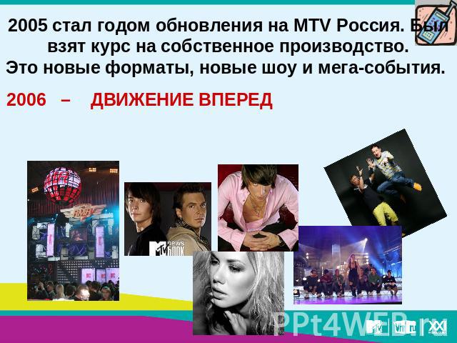 2005 стал годом обновления на MTV Россия. Был взят курс на собственное производство.Это новые форматы, новые шоу и мега-события. 2006 – ДВИЖЕНИЕ ВПЕРЕД
